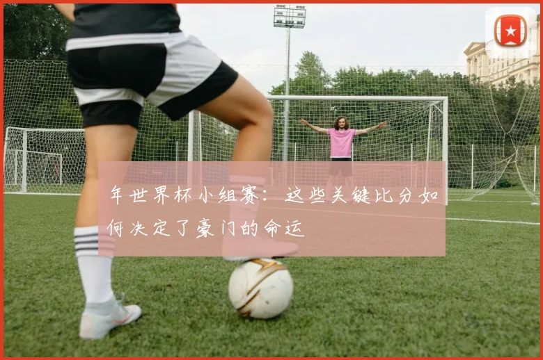 年世界杯小组赛：这些关键比分如何决定了豪门的命运