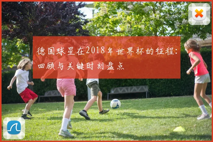 德国球星在2018年世界杯的征程：回顾与关键时刻盘点