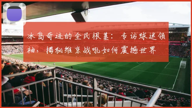 冰岛奇迹的全民根基：专访球迷领袖，揭秘维京战吼如何震撼世界
