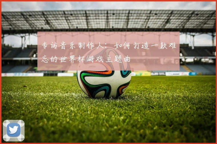 专访音乐制作人：如何打造一款难忘的世界杯游戏主题曲