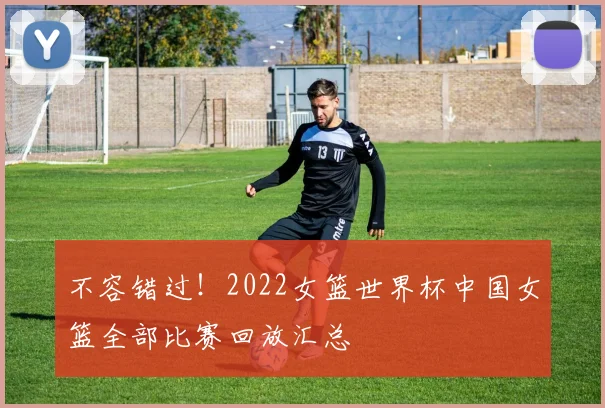 不容错过！2022女篮世界杯中国女篮全部比赛回放汇总