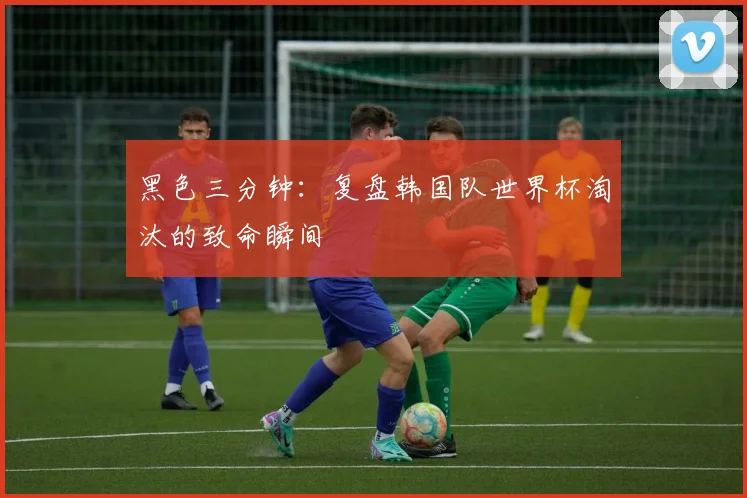 黑色三分钟：复盘韩国队世界杯淘汰的致命瞬间