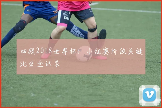 回顾2018世界杯：小组赛阶段关键比分全记录