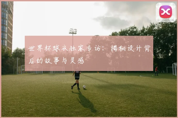 世界杯球衣独家专访：揭秘设计背后的故事与灵感
