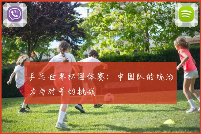 乒乓世界杯团体赛：中国队的统治力与对手的挑战