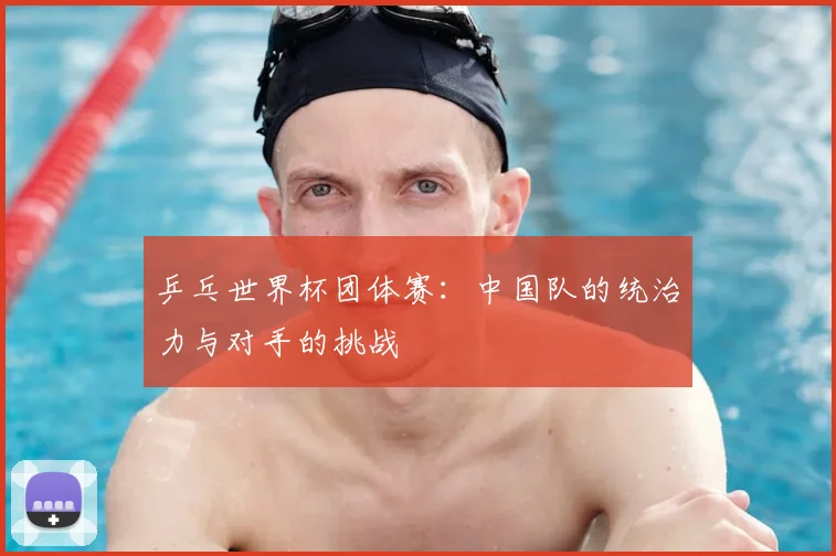 乒乓世界杯团体赛：中国队的统治力与对手的挑战
