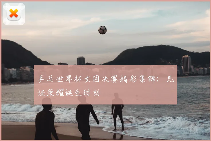 乒乓世界杯女团决赛精彩集锦：见证荣耀诞生时刻