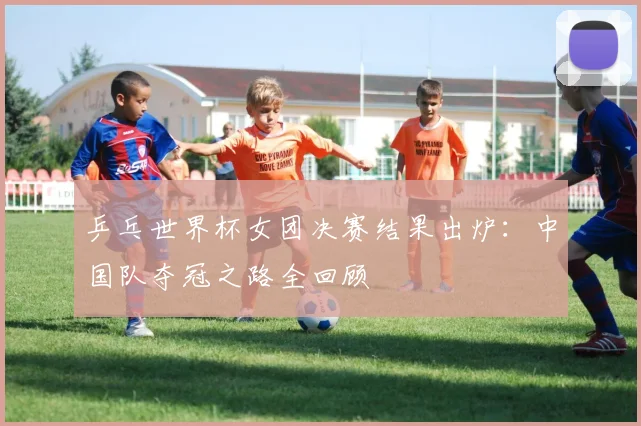 乒乓世界杯女团决赛结果出炉：中国队夺冠之路全回顾