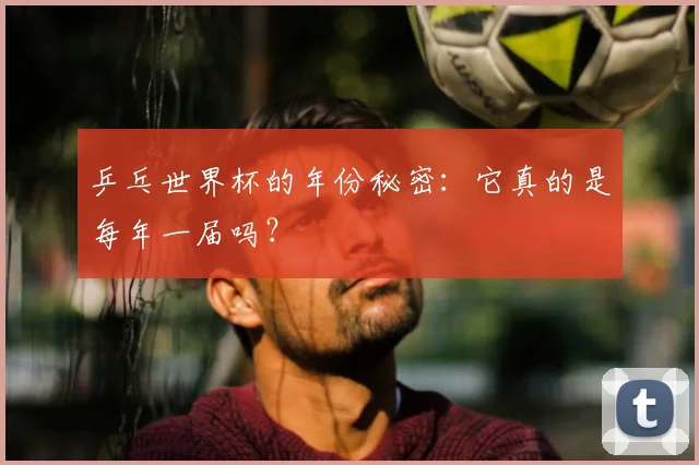 乒乓世界杯的年份秘密：它真的是每年一届吗？