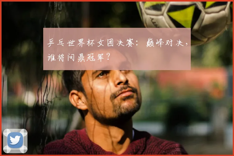乒乓世界杯女团决赛：巅峰对决，谁将问鼎冠军？