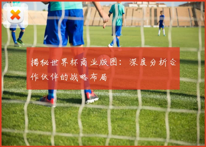 揭秘世界杯商业版图：深度分析合作伙伴的战略布局