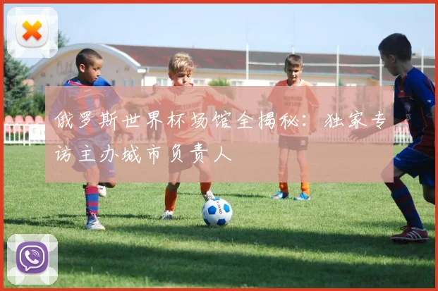 俄罗斯世界杯场馆全揭秘:独家专访主办城市负责人