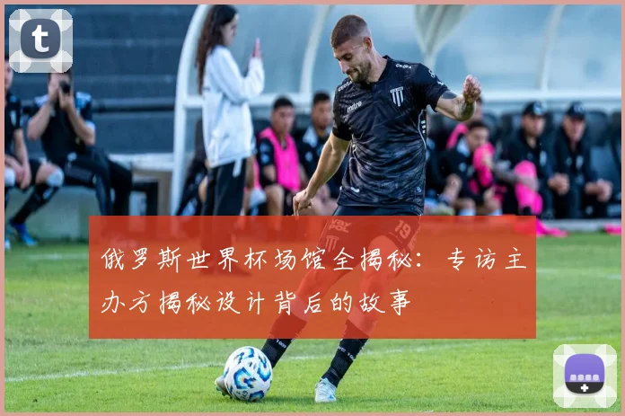 俄罗斯世界杯场馆全揭秘：专访主办方揭秘设计背后的故事