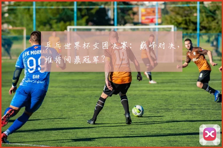乒乓世界杯女团决赛：巅峰对决，谁将问鼎冠军？