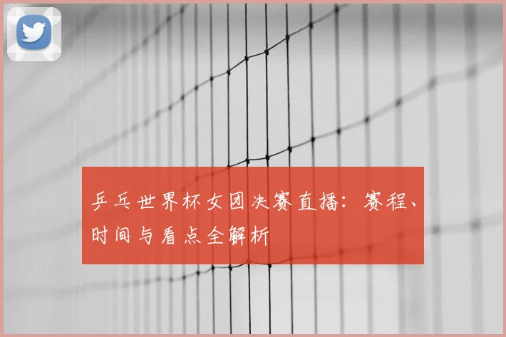 乒乓世界杯女团决赛直播：赛程、时间与看点全解析