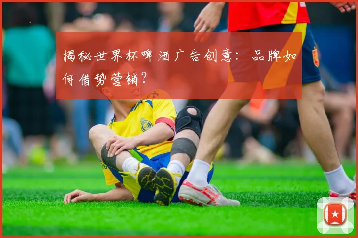 揭秘世界杯啤酒广告创意：品牌如何借势营销？