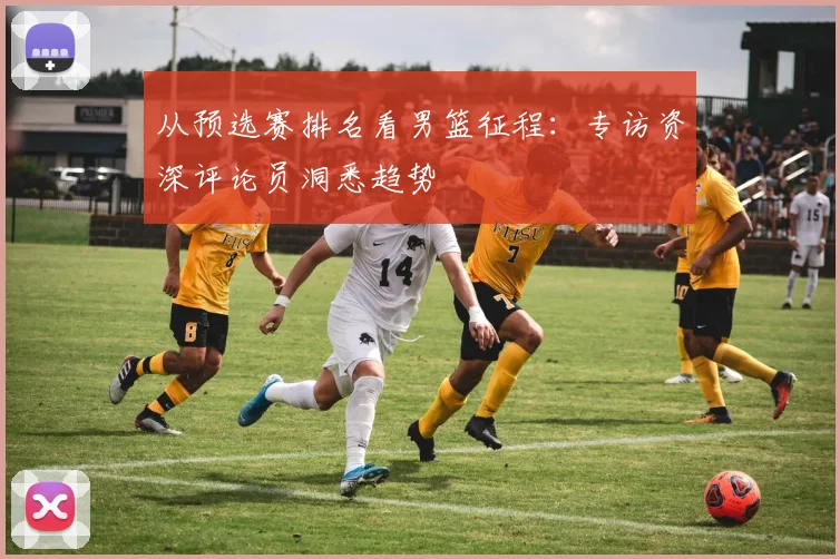 从预选赛排名看男篮征程：专访资深评论员洞悉趋势